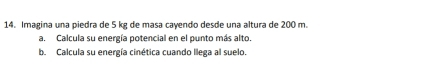 Imagina una piedra de 5 kg de masa cayendo desde una altura de 200 m. 
a. Calcula su energía potencial en el punto más alto. 
b. Calcula su energía cinética cuando llega al suelo.