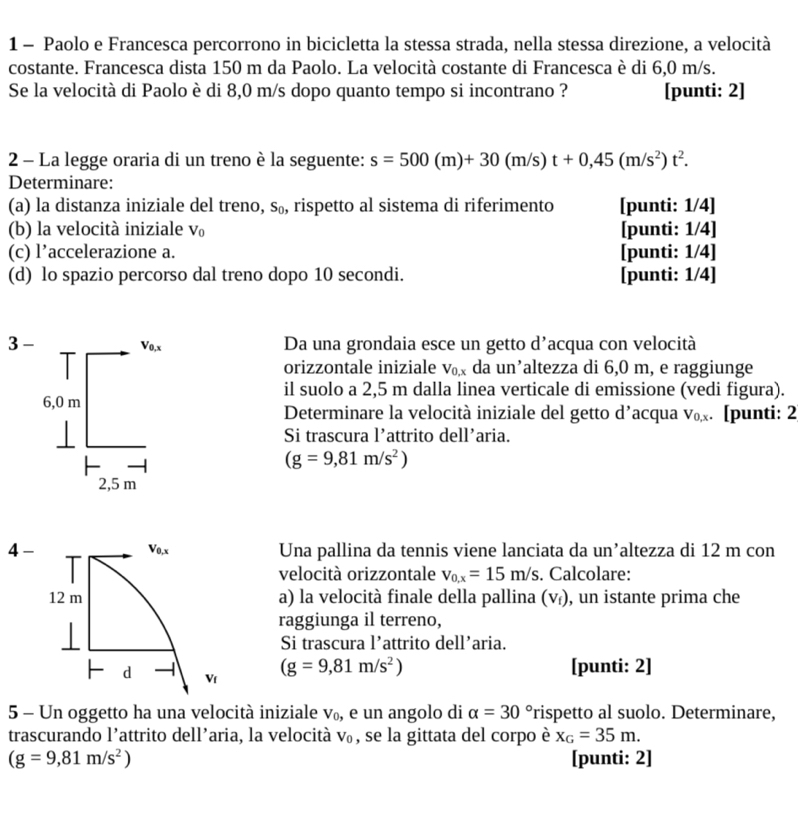 Paolo e Francesca percorrono in bicicletta la stessa strada, nella stessa direzione, a velocità
costante. Francesca dista 150 m da Paolo. La velocità costante di Francesca è di 6,0 m/s.
Se la velocità di Paolo è di 8,0 m/s dopo quanto tempo si incontrano ? [punti: 2]
2 - La legge oraria di un treno è la seguente: s=500(m)+30(m/s)t+0,45(m/s^2)t^2.
Determinare:
(a) la distanza iniziale del treno, s₀, rispetto al sistema di riferimento [punti: 1/4]
(b) la velocità iniziale V_0 [punti: 1/4]
(c) l’accelerazione a. [punti: 1/4]
(d) lo spazio percorso dal treno dopo 10 secondi. [punti: 1/4]
Da una grondaia esce un getto d’acqua con velocità
orizzontale iniziale V_0,x da un’altezza di 6,0 m, e raggiunge
il suolo a 2,5 m dalla linea verticale di emissione (vedi figura).
Determinare la velocità iniziale del getto d’acqua V_0,x. [punti: 2
Si trascura l’attrito dell’aria.
(g=9,81m/s^2)
4- Vo,x Una pallina da tennis viene lanciata da un’altezza di 12 m con
velocità orizzontale v_0,x=15m/s. Calcolare:
12 m a) la velocità finale della pallina (V_f) , un istante prima che
raggiunga il terreno,
Si trascura l’attrito dell’aria.
(g=9,81m/s^2)
d  [punti: 2]
V_f
5 - Un oggetto ha una velocità iniziale V_0 , e un angolo di alpha =30° rispetto al suolo. Determinare,
trascurando l’attrito dell’aria, la velocità V_0 , se la gittata del corpo è x_G=35m.
(g=9,81m/s^2) [punti: 2]