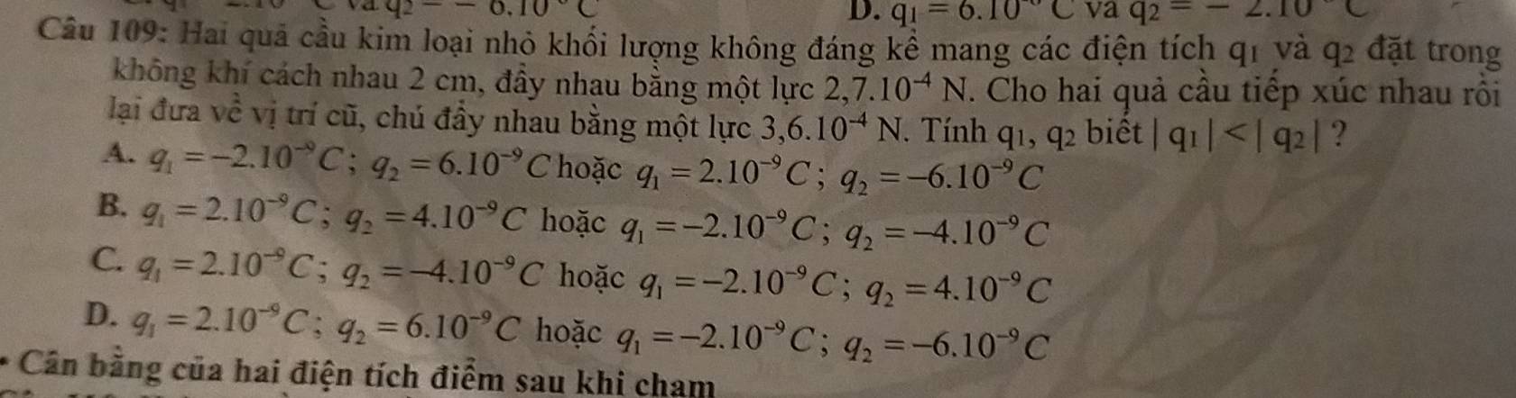 aq_2--6.10°C
D. q_1=6.10^-C va q_2=-2.10C
Câu 109: Hai quả cầu kim loại nhỏ khối lượng không đáng kể mang các điện tích qi và q_2 đặt trong
không khí cách nhau 2 cm, đầy nhau bằng một lực 2,7.10^(-4)N. Cho hai quả cầu tiếp xúc nhau rồi
lại đưa vhat hat e vị trí cũ, chú đầy nhau bằng một lực 3, 6.10^(-4)N. Tính q_1, q_2 biết |q_1| ?
A. q_1=-2.10^(-9)C; q_2=6.10^(-9)C hoặc q_1=2.10^(-9)C; q_2=-6.10^(-9)C
B. q_1=2.10^(-9)C; q_2=4.10^(-9)C hoặc q_1=-2.10^(-9)C; q_2=-4.10^(-9)C
C. q_1=2.10^(-9)C; q_2=-4.10^(-9)C hoặc q_1=-2.10^(-9)C; q_2=4.10^(-9)C
D. q_1=2.10^(-9)C; q_2=6.10^(-9)C hoặc q_1=-2.10^(-9)C; q_2=-6.10^(-9)C
* Cân bằng của hai điện tích điểm sau khi cham