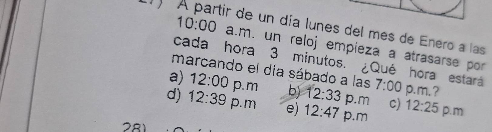 A partir de un día lunes del mes de Enero a las
10:00 a.m. un reloj empieza a atrasarse por
cada hora 3 minutos. ¿Qué hora estará
marcando el día sábado a las 7:00 p.m. ?
a) 12:00 p.m b) 12:33 p.m c) 12:25 p.m
d) 12:39 p. m e) 12:47 p.m
281