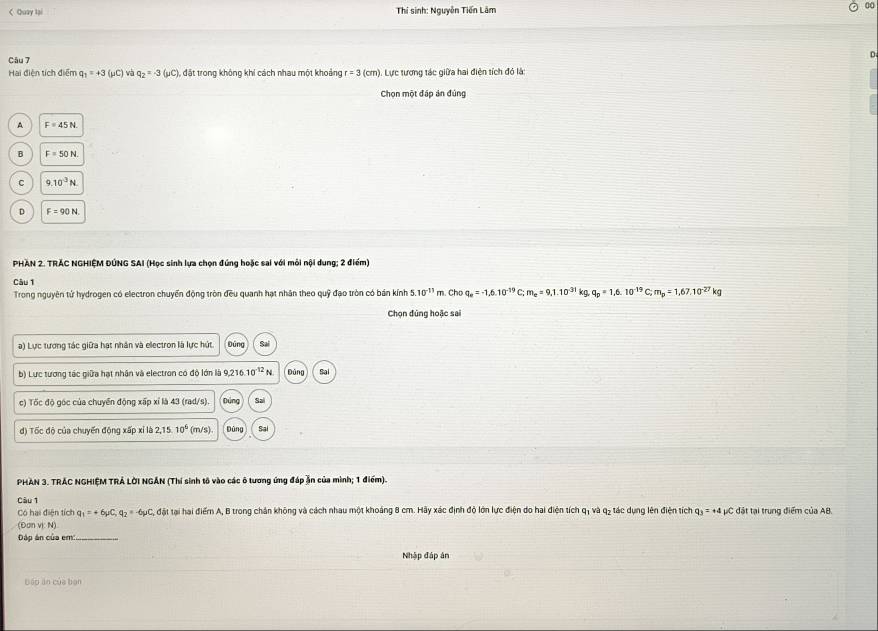 < Quay lại  Thí sinh: Nguyễn Tiến Lâm 00
D
Câu 7
Hai điện tích điểm  q_1=+3(mu C) và q_2=-3(mu C) đặt trong không khi cách nhau một khoảng r=3(cm) : Lực tương tác giữa hai điên tích đỏ là:
Chọn một đáp án đủng
p F=45N
B F=50N
C 9.10^3N
D F=90N.
PHAN 2. TRÁC NGHIỆM DÚNG SAI (Học sinh lựa chọn đứng hoặc sai với môi nội dung; 2 điểm)
Câu 1
Trong nguyên tử hydrogen có electron chuyển động tròn đều quanh hạt nhân theo quỹ đạo tròn có bán kính 5.10^(-11)m Cho q_e=-1,6.10^(-19)C;m_e=9,1.10^(-31) kg, q_p=1,6.10^(-19)C;m_p=1,67.10^(-27)kg
Chọn đúng hoặc sai
a) Lực tương tác giữa hạt nhân và electron là lực hút Đúng Sai
b) Lực tương tác giữa hạt nhân và electron có độ lớn là 9,216. 10^(-12)N Đùng Sai
c) Tốc độ góc của chuyển động xấp xỉ là 43 (rad/s). Dúng Sal
đ) Tốc độ của chuyến động xấp xỉ là 21° 10° (m/s) Dùng Sai
PHAN 3. TRÁC NGHIỆM TRÁ LỚI NGÁN (Thí sinh tố vào các ô tương ứng đáp ăn của mình; 1 điểm).
Câu 1
Có hai điện tích q_1=+6mu C,q_2=-6mu C đặt tại hai điểm A, B trong chân không và cách nhau một khoáng 8 cm. Hãy xác định độ lớn lực điện do hai điện tích a1 và q_2 tác dụng lên điện tích q_3=+4pC : đặt tại trung điểm của AB.
(Đơn vị: N)
Dáp án của em:_
Nhập đáp án
bếo ăn của bạn