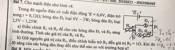 08).39103821-0903 906848
Bài 7. Cho mạch điện như hình vẽ.
Trong đó nguồn điện có suất điện động varepsilon g=6,6V , điện trở
trong r=0,12Omega; bóng đèn D_1 loại 6_ V-3W; óng đèn D_2 loại
2,5V-1,25W.
a) Điều chinh R_1 và R_2 đề cho các bóng đèn D_1 và D_2
bình thường. Tính các giá trị của R_1 và R_2. sáng
b) Giữ nguyên giá trị của R_1 , điều chỉnh biến trở R_2 đến giá trị R_2=1Omega. Khi đó
độ sáng của các bóng đèn thay đổi như thế nào so với trường hợp a?