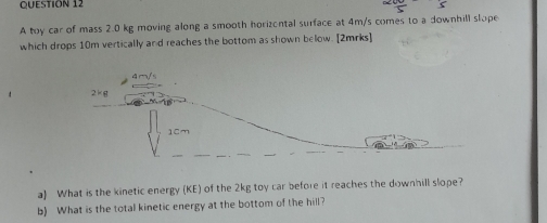 A toy car of mass 2.0 kg moving along a smooth horizental surface at 4m/s comes to a downhill slope
which drops 10m vertically and reaches the bottom as shown below. [2mrks]
a) What is the kinetic energy (KE) of the 2kg toy car before it reaches the downhill slope?
b) What is the total kinetic energy at the bottom of the hill?