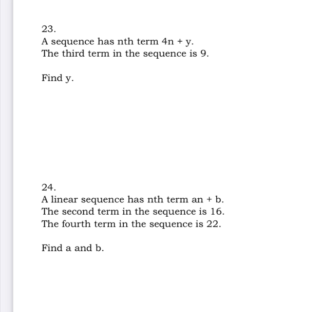 A sequence has nth term 4n+y. 
The third term in the sequence is 9. 
Find y. 
24. 
A linear sequence has nth term an+b. 
The second term in the sequence is 16. 
The fourth term in the sequence is 22. 
Find a and b.