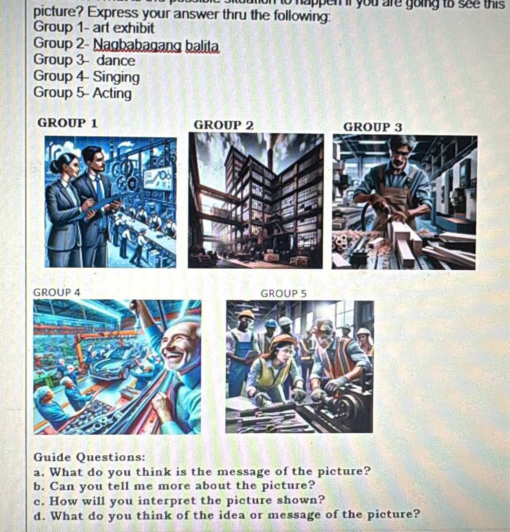 mon to happen if you are going to see this . 
picture? Express your answer thru the following: 
Group 1- art exhibit 
Group 2- Nagbabagang balita 
Group 3 dance 
Group 4 Singing 
Group 5- Acting 
Guide Questions: 
a. What do you think is the message of the picture? 
b. Can you tell me more about the picture? 
c. How will you interpret the picture shown? 
d. What do you think of the idea or message of the picture?