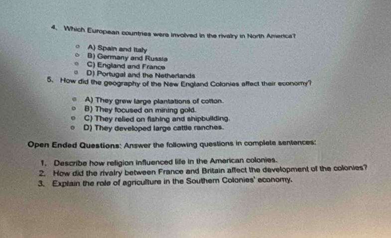 Which European countries were involved in the rivalry in North America?
A) Spain and Italy
B) Germany and Russia
C) England and France
D) Portugal and the Netherlands
5. How did the geography of the New England Colonies affect their economy?
A) They grew large plantations of cotton.
B) They tocused an mining gold.
C) They relied on fishing and shipbuilding.
D) They developed large cattle ranches.
Open Ended Questions: Answer the following questions in complete sentences:
1. Describe how religion influenced life in the American colonies.
2. How did the rivalry between France and Britain affect the development of the colonies?
3. Explain the role of agriculture in the Southem Colonies' economy.