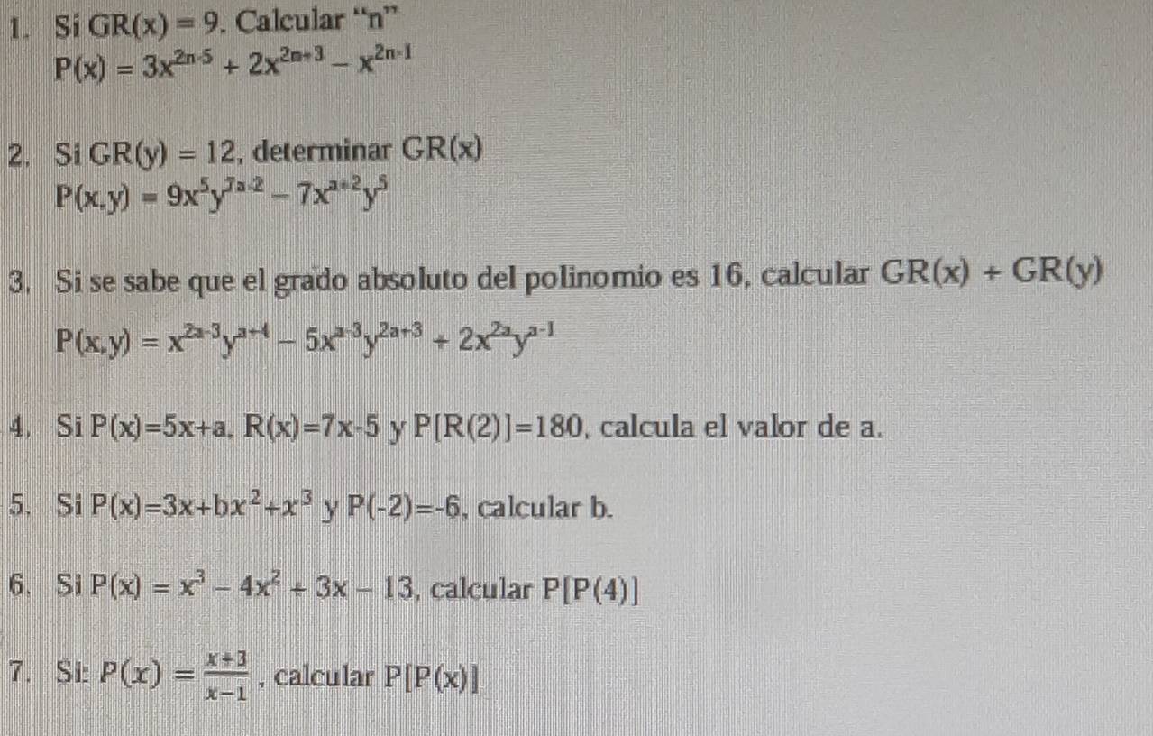 Si GR(x)=9. Calcular “ n ”
P(x)=3x^(2n-5)+2x^(2n+3)-x^(2n-1)
2. Si GR(y)=12 , determinar GR(x)
P(x,y)=9x^5y^(7a-2)-7x^(a+2)y^5
3. Si se sabe que el grado absoluto del polinomio es 16, calcular GR(x)+GR(y)
P(x,y)=x^(2a-3)y^(a+4)-5x^(a-3)y^(2a+3)+2x^(2a)y^(a-1)
4. Si P(x)=5x+a, R(x)=7x-5 y P[R(2)]=180 , calcula el valor de a. 
5. Si P(x)=3x+bx^2+x^3 y P(-2)=-6 , calcular b. 
6. Si P(x)=x^3-4x^2+3x-13 , calcular P[P(4)]
7. SI: P(x)= (x+3)/x-1  , calcular P[P(x)]