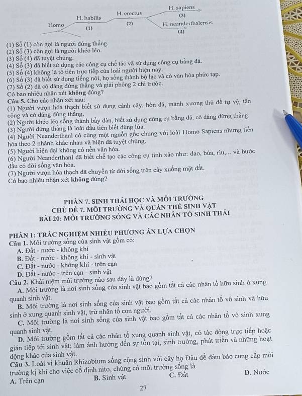(1) Số (1) còn gọi là người đứng thẳng.
(2) Số (3) còn gọi là người khéo léo.
(3) Số (4) đã tuyệt chủng.
(4) Số (3) đã biết sử dụng các công cụ chế tác và sử dụng công cụ bằng đá.
(5) Số (4) không là tổ tiên trực tiếp của loài người hiện nay.
(6) Số (3) đã biết sử dụng tiếng nổi, họ sống thành bộ lạc và có văn hóa phức tạp.
(7) Số (2) đã có dáng đứng thẳng và giải phóng 2 chi trước.
Có bao nhiêu nhận xét không đúng?
Câu 5. Cho các nhận xét sau:
(1) Người vượn hóa thạch biết sử dụng cảnh cây, hòn đá, mảnh xương thủ đễ tự vệ, tần
công và có dáng đứng thẳng.
(2) Người khéo léo sống thành bầy dàn, biết sử dụng công cụ bằng đá, có dáng đứng thằng.
(3) Người đứng thẳng là loài đầu tiên biết dùng lửa.
(4) Người Neanderthanl có cùng một nguồn gốc chung với loài Homo Sapiens nhưng tiến
hóa theo 2 nhánh khác nhau và hiện đã tuyệt chủng.
(5) Người hiện đại không có nền văn hóa.
(6) Người Neanderthanl đã biết chế tạo các công cụ tinh xão như: dao, búa, rìu,... và bước
đầu có đời sống văn hóa,
(7) Người vượn hóa thạch dã chuyển từ dời sống trên cây xuống mặt đất.
Có bao nhiêu nhận xét không dủng?
phÀN 7. sINH thảI họC và mỗI trường
chủ đẻ 7. mỗi trường và quản thẻ sinh vật
Bài 20: mỗI trườnG sống và các nhân tỏ sinh thái
phản 1: trác nghiệm nhiềU phương án lựa chọn
Câu 1. Môi trường sống của sinh vật gồm có:
A. Đất - nước - không khí
B. Đất - nước - không khí - sinh vật
C. Đất - nước - không khí - trên cạn
D. Đất - nước - trên cạn - sinh vật
Câu 2. Khái niệm môi trường nào sau dây là đúng?
A. Môi trường là nơi sinh sống của sinh vật bao gồm tắt cả các nhân tố hữu sinh ở xung
quanh sinh vật.
B. Môi trường là nơi sinh sống của sinh vật bao gồm tắt cả các nhân tổ vô sinh và hữu
sinh ở xung quanh sinh vật, trừ nhân tố con người.
C. Môi trường là nơi sinh sống của sinh vật bao gồm tất cả các nhân tố vô sinh xung
quanh sinh vật.
D. Môi trường gồm tất cả các nhãn tổ xung quanh sinh vật, có tác động trực tiếp hoặc
gián tiếp tới sinh vật; làm ảnh hưởng đến sự tồn tại, sinh trưởng, phát triển và những hoạt
động khác của sinh vật.
Câu 3. Loài vi khuẩn Rhizobium sống cộng sinh với cây họ Đậu để đảm bảo cung cấp môi
trường kị khí cho việc cố định nito, chúng có môi trường sống là
A. Trên cạn B. Sinh vật C. Đất D. Nước
27