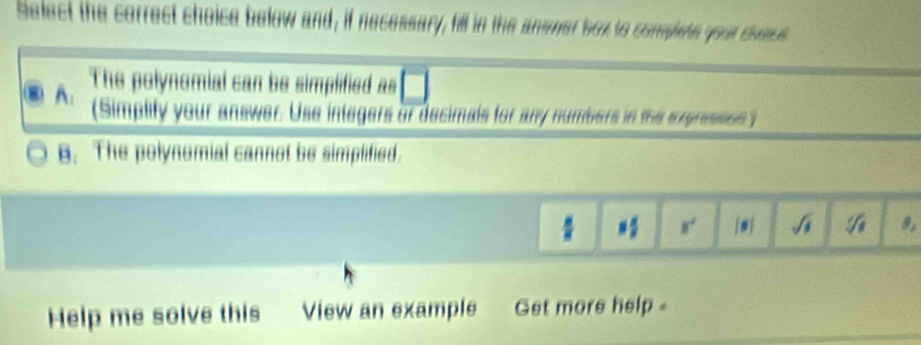 Select the correct choice below and, if necessary, hill in the answer box to complets your conce
A: The polynomial can be simplified as
(Simplify your answer. Use integers or decimals for any numbers in the expresses )
B. The polynomial cannot be simplified.
*  4/5  N'
^circ f
Help me solve this View an example Get more help .