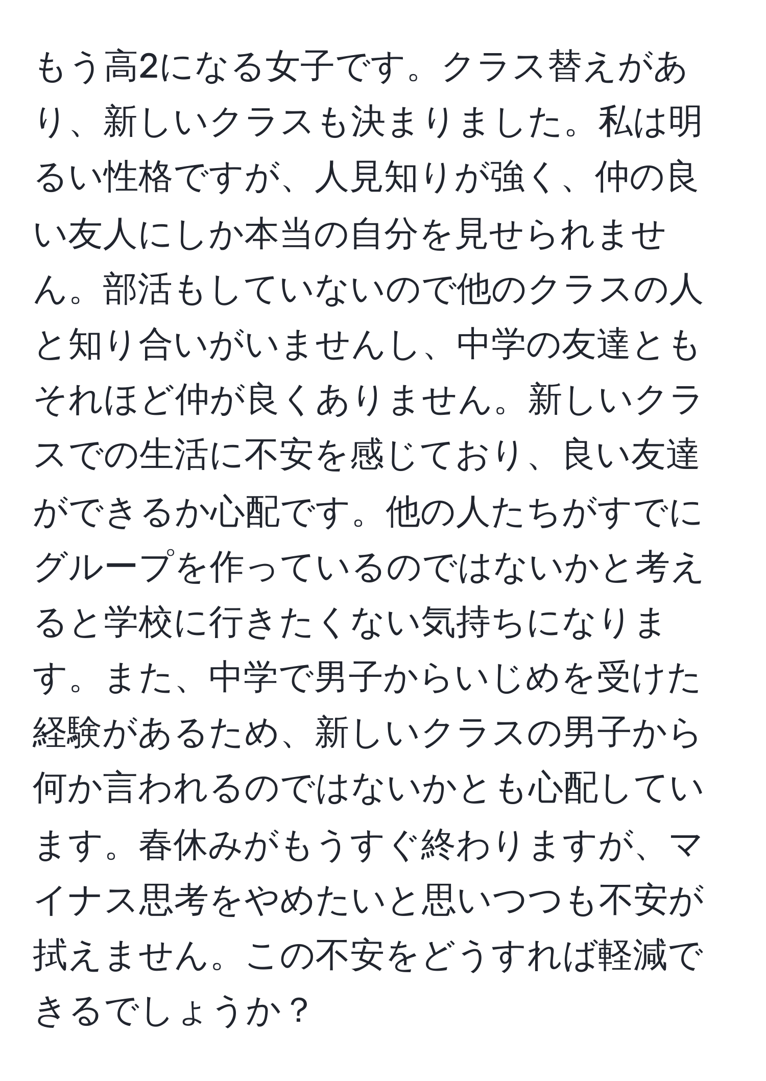 もう高2になる女子です。クラス替えがあり、新しいクラスも決まりました。私は明るい性格ですが、人見知りが強く、仲の良い友人にしか本当の自分を見せられません。部活もしていないので他のクラスの人と知り合いがいませんし、中学の友達ともそれほど仲が良くありません。新しいクラスでの生活に不安を感じており、良い友達ができるか心配です。他の人たちがすでにグループを作っているのではないかと考えると学校に行きたくない気持ちになります。また、中学で男子からいじめを受けた経験があるため、新しいクラスの男子から何か言われるのではないかとも心配しています。春休みがもうすぐ終わりますが、マイナス思考をやめたいと思いつつも不安が拭えません。この不安をどうすれば軽減できるでしょうか？