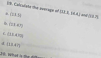 Calculate the average of (12.3,14.4,)
a. (13.5) and (13.7).
b. (13.47)
C. (13.470)
d. (13.47)
20. What is the diffor