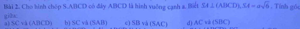 Cho hình chóp S. ABCD có đây ABCD là hình vuông cạnh a. Biết SA⊥ (ABCD), SA=asqrt(6). Tính góc
giữa:
a) SC và (ABCD) b) SC và (SAB) c) SB và (SAC) d) AC và (SBC)