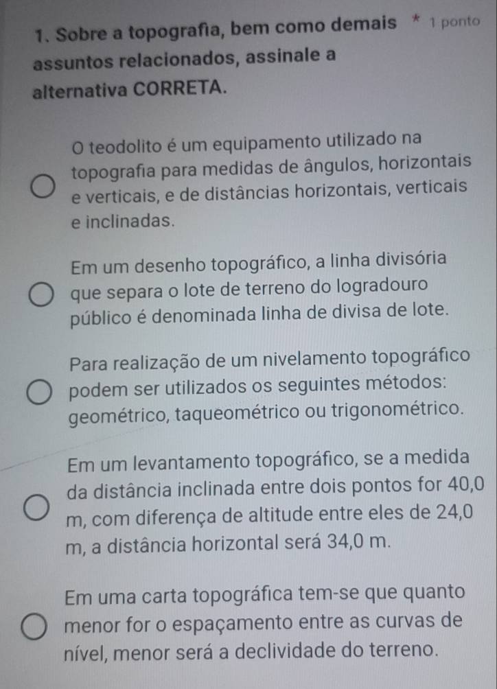 Sobre a topografía, bem como demais * 1 ponto 
assuntos relacionados, assinale a 
alternativa CORRETA. 
O teodolito é um equipamento utilizado na 
topografia para medidas de ângulos, horizontais 
e verticais, e de distâncias horizontais, verticais 
e inclinadas. 
Em um desenho topográfico, a linha divisória 
que separa o lote de terreno do logradouro 
público é denominada linha de divisa de lote. 
Para realização de um nivelamento topográfico 
podem ser utilizados os seguintes métodos: 
geométrico, taqueométrico ou trigonométrico. 
Em um levantamento topográfico, se a medida 
da distância inclinada entre dois pontos for 40,0
m, com diferença de altitude entre eles de 24,0
m, a distância horizontal será 34,0 m. 
Em uma carta topográfica tem-se que quanto 
menor for o espaçamento entre as curvas de 
nível, menor será a declividade do terreno.