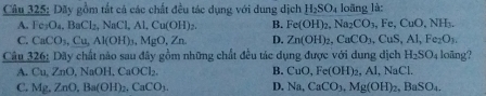 Dãy gồm tắt cá các chất đều tác dụng với dung dịch H_2SO_4 loãng là:
A. Fe_3O_4, BaCl_2, NaCl, Al, Cu(OH)_2. B. Fe(OH)_2, Na_2CO_3, Fe, CuO, NH_3.
C. CaCO_3, Cu, Al(OH)_3, MgO, Zn. D. Zn(OH)_2, CuCO_3, CuS, Al, Fe_2O_3. 
Câu 326: Dãy chất nào sau đây gồm những chất đều tác dụng được với dung dịch H_2SO_4 loāng?
A. Cu, ZnO, NaOH, CaOCl_2. B. CuO, Fe(OH)_2, Al, NaCl.
C. Mg.ZnO, Ba(OH)_2. CaCO_3. D. Na, CaCO_3, Mg(OH)_2, BaSO_4.