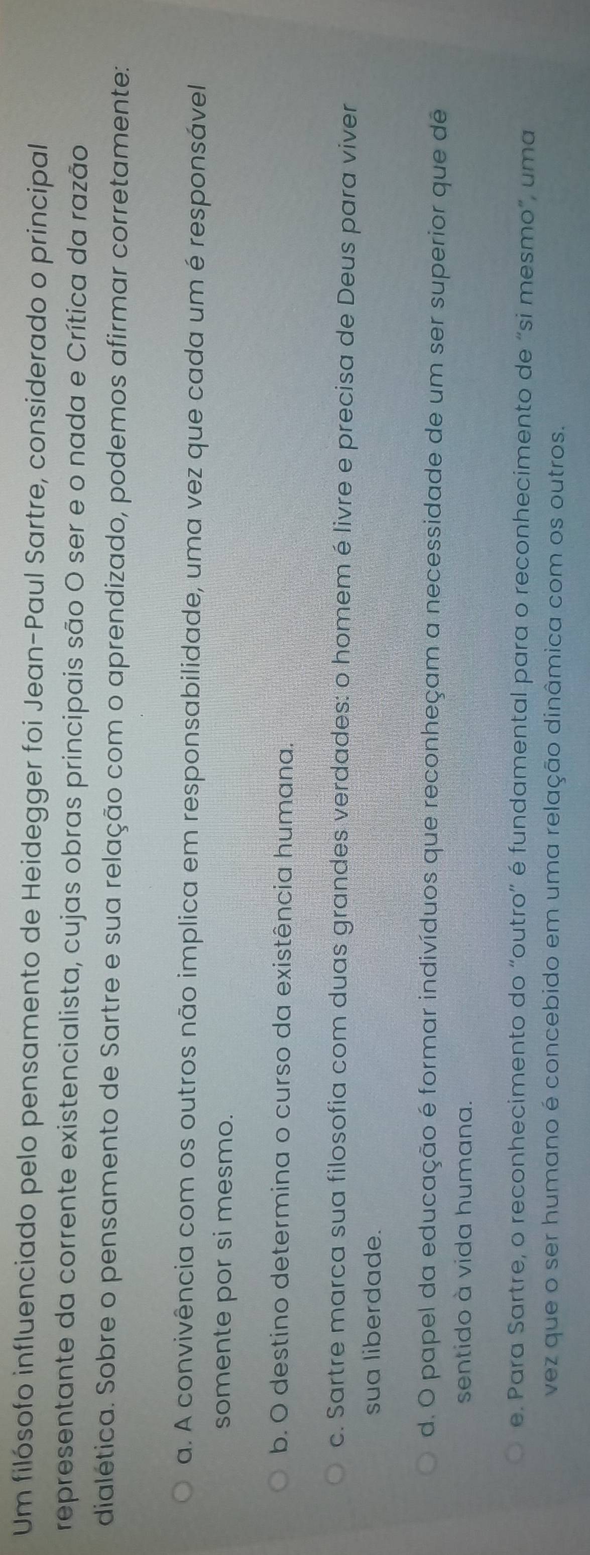 Um filósofo influenciado pelo pensamento de Heidegger foi Jean-Paul Sartre, considerado o principal
representante da corrente existencialista, cujas obras principais são O ser e o nada e Crítica da razão
dialética. Sobre o pensamento de Sartre e sua relação com o aprendizado, podemos afirmar corretamente:
a. A convivência com os outros não implica em responsabilidade, uma vez que cada um é responsávell
somente por si mesmo.
b. O destino determina o curso da existência humana.
c. Sartre marca sua filosofia com duas grandes verdades: o homem é livre e precisa de Deus para viver
sua liberdade.
d. O papel da educação é formar indivíduos que reconheçam a necessidade de um ser superior que de
sentido à vida humana.
e. Para Sartre, o reconhecimento do “outro” é fundamental para o reconhecimento de “si mesmo”, uma
vez que o ser humano é concebido em uma relação dinâmica com os outros.