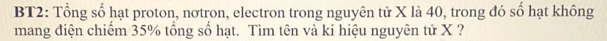BT2: Tổng số hạt proton, nơtron, electron trong nguyên tử X là 40, trong đó số hạt không 
mang điện chiếm 35% tổng số hạt. Tìm tên và kí hiệu nguyên tử X ?