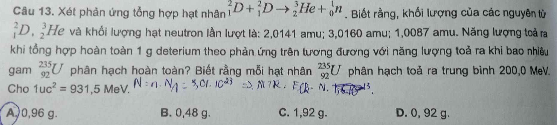 Xét phản ứng tổng hợp hạt nhân _1^(2D+_1^2Dto _2^3He+_0^1n. Biết rằng, khối lượng của các nguyên tử
_1^2D,_2^3 I He và khối lượng hạt neutron lần lượt là: 2,0141 amu; 3,0160 amu; 1,0087 amu. Năng lượng toả ra
khi tổng hợp hoàn toàn 1 g deterium theo phản ứng trên tương đương với năng lượng toả ra khi bao nhiêu
gam _(92)^(235)U phân hạch hoàn toàn? Biết rằng mỗi hạt nhân _(92)^(235)U phân hạch toả ra trung bình 200,0 MeV.
Cho 1uc^2)=931,5Me V . Nl.
3
A,) 0,96 g. B. 0,48 g. C. 1,92 g. D. 0, 92 g.