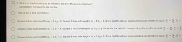 Which of the following is an informal proof of the given conjecture?
Conjecture: All squares are similar.
This is not a true conjecture.
Square A has side lengths a_1=3, a_2=5 Square B has side lengths b_1=4, b_2=6. Show that the ratio of corresponding side lengths is equal: frac s_1h_1=frac s_2h_1,  l/4 =
Square A has side lengths a_1=x, a_2=x. Square B has side lengths b_1=y_2=y. Show that the ratio of corresponding side lengths is equal frac s_1h_1=frac s_2l_2,  4/v = x/v 
Square A has side lengths a_1=3, a_2=3. Square B has side lengths b_1=6, b_2=6. Show that the ratio of corresponding side lengths is equal frac s_1t_1=frac s_2l_2.  1/l =