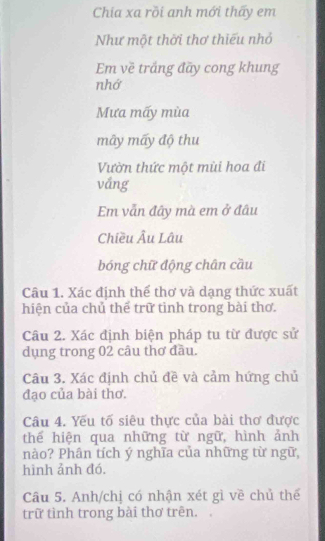 Chia xa rồi anh mới thấy em 
Như một thời thơ thiếu nhỏ 
Em về trắng đãy cong khung 
nhớ 
Mưa mấy mùa 
mây mấy độ thu 
Vườn thức một mùi hoa đi 
vång 
Em vẫn đây mà em ở đâu 
Chiều Âu Lâu 
bóng chữ động chân cầu 
Câu 1. Xác định thể thơ và dạng thức xuất 
hiện của chủ thể trữ tinh trong bài thơ. 
Câu 2. Xác định biện pháp tu từ được sử 
dụng trong 02 câu thơ đầu. 
Câu 3. Xác định chủ đề và cảm hứng chủ 
đạo của bài thơ. 
Câu 4. Yếu tố siêu thực của bài thơ được 
thể hiện qua những từ ngữ, hình ảnh 
nào? Phân tích ý nghĩa của những từ ngữ, 
hình ảnh đó. 
Câu 5. Anh/chị có nhận xét gì về chủ thế 
trữ tình trong bài thơ trên.