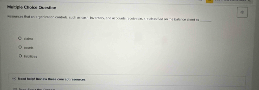 Question
Resources that an organization controls, such as cash, inventory, and accounts receivable, are classified on the balance sheet as_
claims
assets
liabilities
Need help? Review these concept resources.