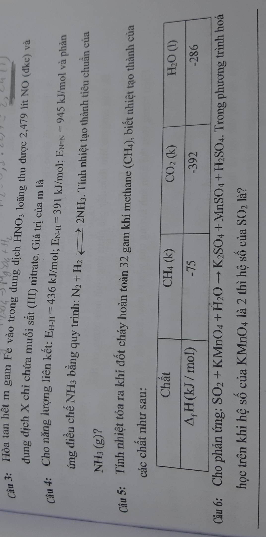 Hòa tan hết m gam Fe vào trong dung dịch HNO_3 loãng thu được 2,479 lít NO (đkc) và
dung dịch X chỉ chứa muối sắt (III) nitrate. Giá trị của m là
Câu 4: Cho năng lượng liên kết:
E_H-H=436kJ/mol;E_N-H=391 kJ/mol; E_Nequiv N=945 kJ/mol và phản
ứng điều chế NH_3 bằng quy trình: N_2+H_2leftharpoons 2NH_3. Tính nhiệt tạo thành tiêu chuẩn của
NH_3(g)
Câu 5: Tính nhiệt tỏa ra khi đốt cháy hoàn toàn 32 gam khí methane (CH_4) ), biết nhiệt tạo thành của
các chất như sau:
Câu 6: Cho phản ứng: SO_2+KMnO_4+H_2Oto K_2SO_4+MnSO_4+H_2SO_4. Trong phương trình hoá
học trên khi hệ shat ociaKMnO_4 là 2 thì hệ shat 0ciaSO_2 là?