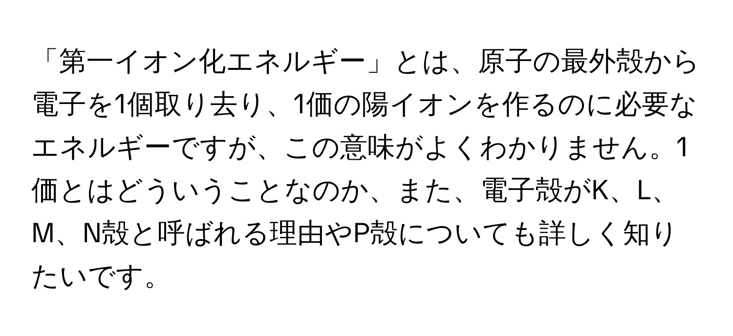 「第一イオン化エネルギー」とは、原子の最外殻から電子を1個取り去り、1価の陽イオンを作るのに必要なエネルギーですが、この意味がよくわかりません。1価とはどういうことなのか、また、電子殻がK、L、M、N殻と呼ばれる理由やP殻についても詳しく知りたいです。