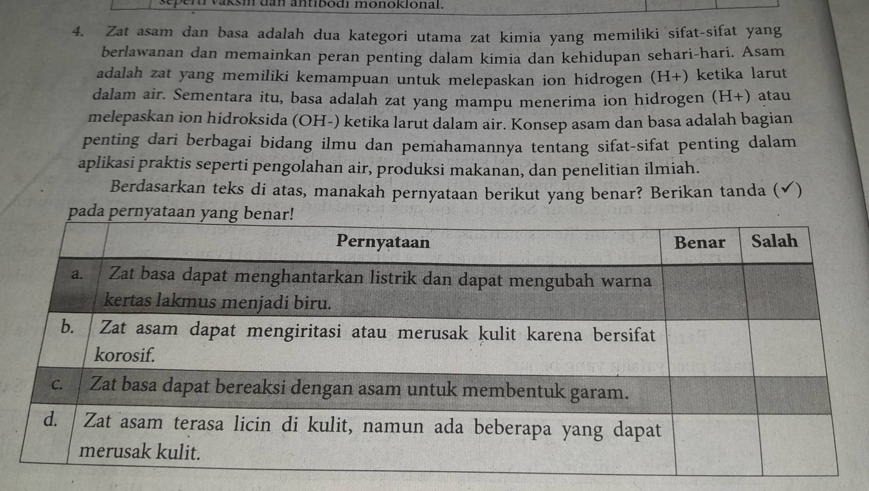 vaksi dan antibodı monoklonal. 
4. Zat asam dan basa adalah dua kategori utama zat kimia yang memiliki sifat-sifat yang 
berlawanan dan memainkan peran penting dalam kimia dan kehidupan sehari-hari. Asam 
adalah zat yang memiliki kemampuan untuk melepaskan ion hidrogen (H+) ketika larut 
dalam air. Sementara itu, basa adalah zat yang mampu menerima ion hidrogen (H+) atau 
melepaskan ion hidroksida (OH-) ketika larut dalam air. Konsep asam dan basa adalah bagian 
penting dari berbagai bidang ilmu dan pemahamannya tentang sifat-sifat penting dalam 
aplikasi praktis seperti pengolahan air, produksi makanan, dan penelitian ilmiah. 
Berdasarkan teks di atas, manakah pernyataan berikut yang benar? Berikan tanda (✔)