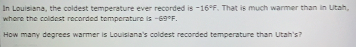 In Louisiana, the coldest temperature ever recorded is -16°F. That is much warmer than in Utah,
where the coldest recorded temperature is -69°F. 
How many degrees warmer is Louisiana's coldest recorded temperature than Utah's?