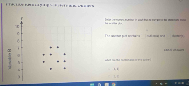 Practice identrying Clusters and Outers
Enter the correct number in each box to complete the statement about
the scatter plot.
The scatter plot contains □ outlier(s) and 1 cluster(s).
Check Answers
What are the coordinates of the outlier?
(4,4)
(5,5)