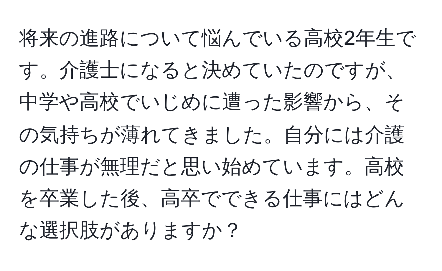 将来の進路について悩んでいる高校2年生です。介護士になると決めていたのですが、中学や高校でいじめに遭った影響から、その気持ちが薄れてきました。自分には介護の仕事が無理だと思い始めています。高校を卒業した後、高卒でできる仕事にはどんな選択肢がありますか？