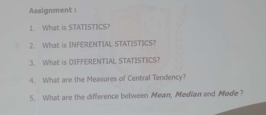 Assignment : 
1. What is STATISTICS? 
2. What is INFERENTIAL STATISTICS? 
3. What is DIFFERENTIAL STATISTICS? 
4. What are the Measures of Central Tendency? 
5. What are the difference between Mean, Median and Mode?