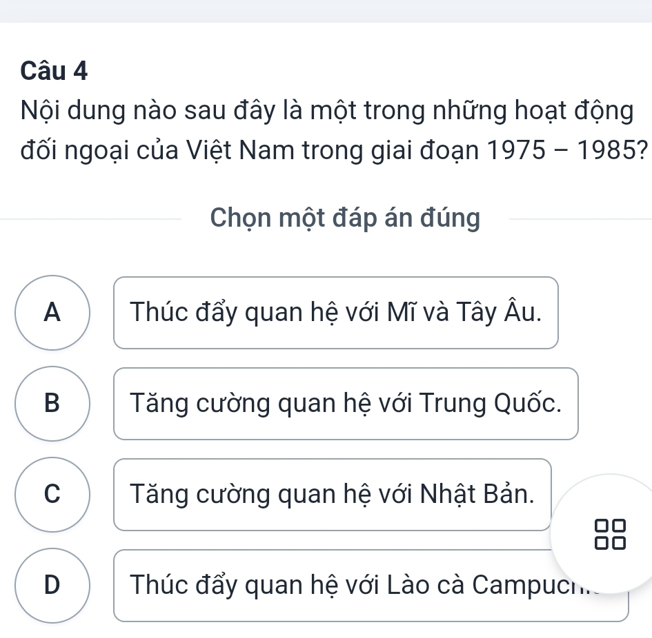 Nội dung nào sau đây là một trong những hoạt động
đối ngoại của Việt Nam trong giai đoạn 1975-1985
Chọn một đáp án đúng
A Thúc đẩy quan hệ với Mĩ và Tây Âu.
B Tăng cường quan hệ với Trung Quốc.
C Tăng cường quan hệ với Nhật Bản.
D Thúc đẩy quan hệ với Lào cà Campuch.