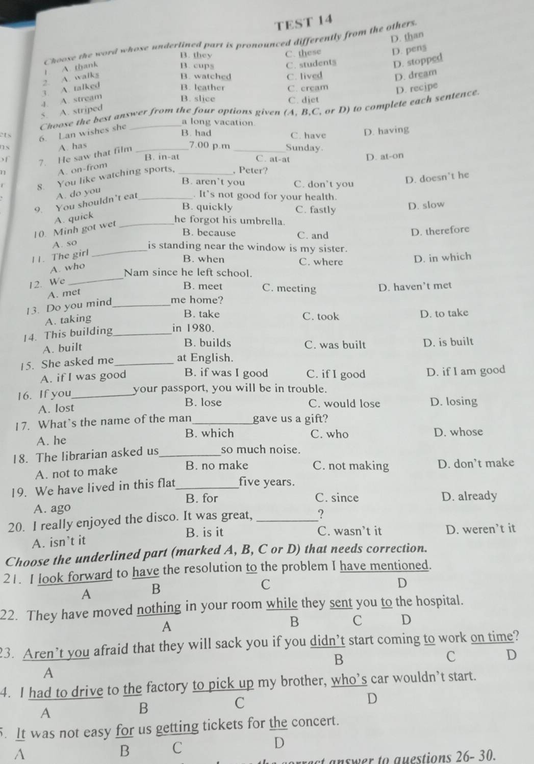 TEST 14
D. than
Choose the word whose underlined part is pronounced differently from the others.
B. they C. these
D. pen§
2. A. walks 1. A. thank
B. cups C. student§
D. stopped
B. watched C. lived D. dream
3. A. talked B. leather C. cream D. recipe
4. A. stream B. slice C. diet
Choose the best answer from the four options given (A, B,C, or D) to complete each sentence
5. A. striped
a long vacation
ets 6. Lan wishes she_
B. had D. having
C. have
s A. has _7.00 p.m _Sunday
7. He saw that film
of B. in-at C. at-at
71 A. on-from _D. at-on
, Peter?
B. aren’t you C. don’t you
D. doesn't he
8. You like watching sports,
A. do you
9. You shouldn't eat_
. It’s not good for your health.
B. quickly C. fastly
D. slow
A. quick
10. Minh got wet_
he forgot his umbrella.
B. because C. and
D. therefore
A. so
_is standing near the window is my sister.
11. The girl
B. when C. where
D. in which
A. who
Nam since he left school.
12. We
_
B. meet C. meeting D. haven’t met
A. met
13. Do you mind_
me home?
A. taking
B. take C. took D. to take
14. This building_
in 1980.
A. built
B. builds C. was built D. is built
15. She asked me_
at English.
B. if was I good
A. if I was good C. if I good D. if I am good
16. If you_
your passport, you will be in trouble.
A. lost
B. lose C. would lose D. losing
17. What’s the name of the man _gave us a gift?
B. which C. who
A. he D. whose
18. The librarian asked us_
so much noise.
A. not to make
B. no make C. not making D. don’t make
19. We have lived in this flat_
five years.
B. for C. since D. already
A. ago
20. I really enjoyed the disco. It was great,_
B. is it C. wasn’t it D. weren’t it
A. isn’t it
Choose the underlined part (marked A, B, C or D) that needs correction.
21. I look forward to have the resolution to the problem I have mentioned.
B
C
D
A
22. They have moved nothing in your room while they sent you to the hospital.
A
B C D
23. Aren’t you afraid that they will sack you if you didn’t start coming to work on time?
B
C D
A
4. I had to drive to the factory to pick up my brother, who’s car wouldn’t start.
D
B
C
A
5. It was not easy for us getting tickets for the concert.
A
B C
D
answer to questions 26- 30.