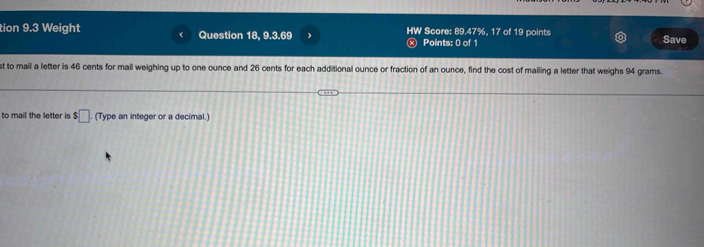 tion 9.3 Weight Question 18, 9.3.69 > HW Score: 89.47%, 17 of 19 points 
Points: 0 of 1 Save 
st to mail a letter is 46 cents for mail weighing up to one ounce and 26 cents for each additional ounce or fraction of an ounce, find the cost of mailing a letter that weighs 94 grams. 
to mail the letter is $□. (Type an integer or a decimal.)