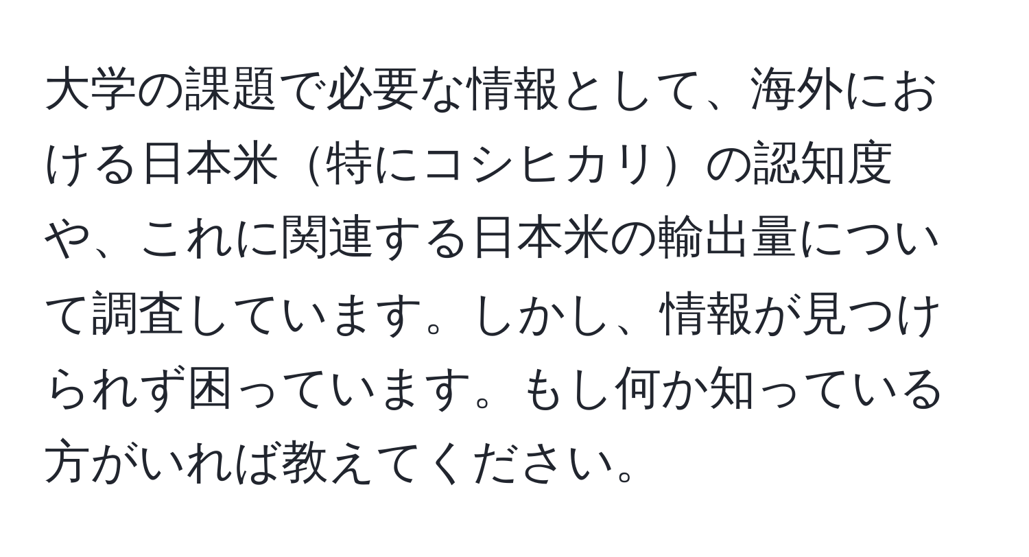 大学の課題で必要な情報として、海外における日本米特にコシヒカリの認知度や、これに関連する日本米の輸出量について調査しています。しかし、情報が見つけられず困っています。もし何か知っている方がいれば教えてください。