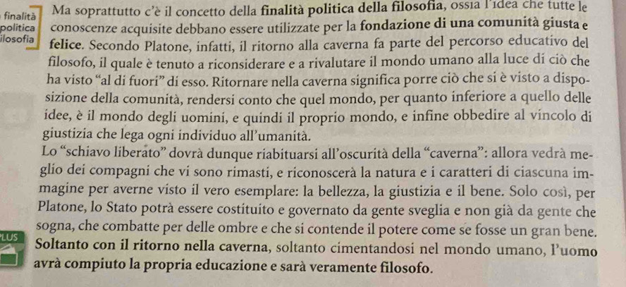 finalità Ma soprattutto c’è il concetto della finalità politica della filosofia, ossía l’ídea che tutte le 
politica conoscenze acquisite debbano essere utilizzate per la fondazione di una comunità giusta e 
ilosofia felice. Secondo Platone, infatti, il ritorno alla caverna fa parte del percorso educativo del 
filosofo, il quale è tenuto a riconsiderare e a rivalutare il mondo umano alla luce dí ciò che 
ha visto “al di fuori” di esso. Ritornare nella caverna significa porre ciò che si è visto a dispo- 
sizione della comunità, rendersi conto che quel mondo, per quanto inferiore a quello delle 
idee, è il mondo degli uomini, e quindi il proprio mondo, e infine obbedire al vincolo di 
giustizia che lega ogni individuo all’umanità. 
Lo “schiavo liberato” dovrà dunque riabituarsi all’oscurità della “caverna”: allora vedrà me- 
glio dei compagni che vi sono rimasti, e riconoscerà la natura e i caratteri di ciascuna im- 
magine per averne visto il vero esemplare: la bellezza, la giustizia e il bene. Solo così, per 
Platone, lo Stato potrà essere costituito e governato da gente sveglia e non già da gente che 
sogna, che combatte per delle ombre e che si contende il potere come se fosse un gran bene. 
LUS Soltanto con il ritorno nella caverna, soltanto cimentandosi nel mondo umano, l’uomo 
avrà compiuto la propria educazione e sarà veramente filosofo.