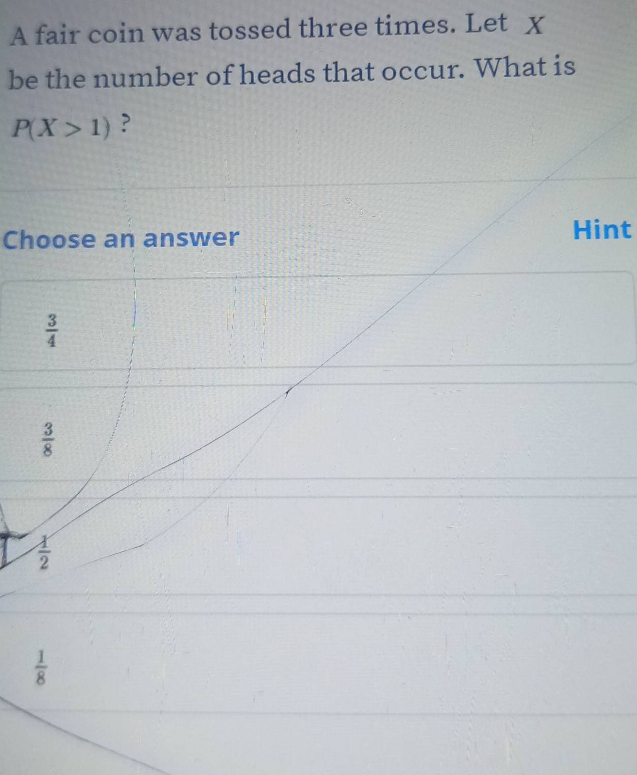 A fair coin was tossed three times. Let X
be the number of heads that occur. What is
P(X>1) ?
Choose an answer
Hint
 3/4 
 3/8 
 1/2 
 1/8 