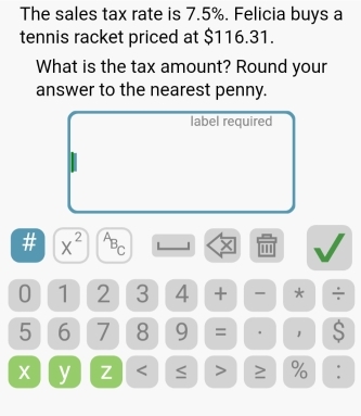 The sales tax rate is 7.5%. Felicia buys a 
tennis racket priced at $116.31. 
What is the tax amount? Round your 
answer to the nearest penny. 
label required 
# x^(2^AB_C) | x
0 1 2 3 4 + - * ÷
5 6 7 8 9 = ' 1 S
x y Z ≥ % :