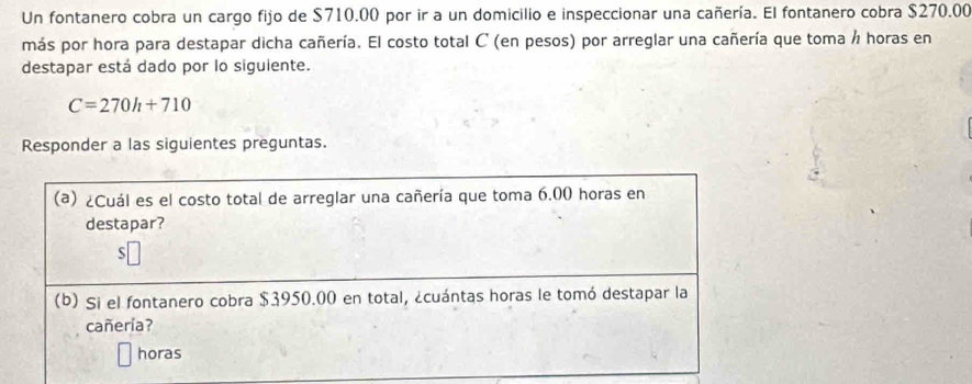 Un fontanero cobra un cargo fijo de $710.00 por ir a un domicilio e inspeccionar una cañería. El fontanero cobra $270.00
más por hora para destapar dicha cañería. El costo total C (en pesos) por arreglar una cañería que toma / horas en 
destapar está dado por lo siguiente.
C=270h+710
Responder a las siguientes preguntas. 
(a) ¿Cuál es el costo total de arreglar una cañería que toma 6.00 horas en 
destapar? 
5 
(b) Si el fontanero cobra $3950.00 en total, ¿cuántas horas le tomó destapar la 
cañería? 
horas