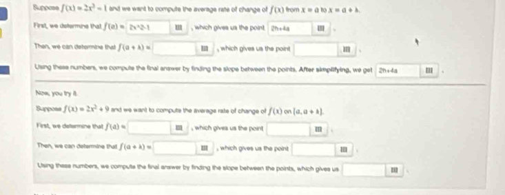 Suppose f(x)=2x^2-1 and we want to compute the average rate of change of f(x) from x=a to x=a+b. 
First, we determine that f(a)= 12.=1 m , which gives us the point 2h+4a ' 
Then, we can determine that f(a+lambda )= , which gives us the point m
Using these numbers, we compute the final answer by finding the slope between the points. After simplifying, we get 2n+4a
Now, you try it. 
Suppose f(x)=2x^2+9 and we want to compute the average rate of change of f(x)on(a,a+k). 
First, we determine that f(a)= m , which gives us the point m
Then, we can determine that f(a+k)= m , which gives us the point 
Using these numbers, we compute the final answer by finding the slope between the points, which gives us 1