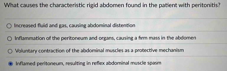 What causes the characteristic rigid abdomen found in the patient with peritonitis?
Increased fluid and gas, causing abdominal distention
Inflammation of the peritoneum and organs, causing a firm mass in the abdomen
Voluntary contraction of the abdominal muscles as a protective mechanism
Inflamed peritoneum, resulting in reflex abdominal muscle spasm