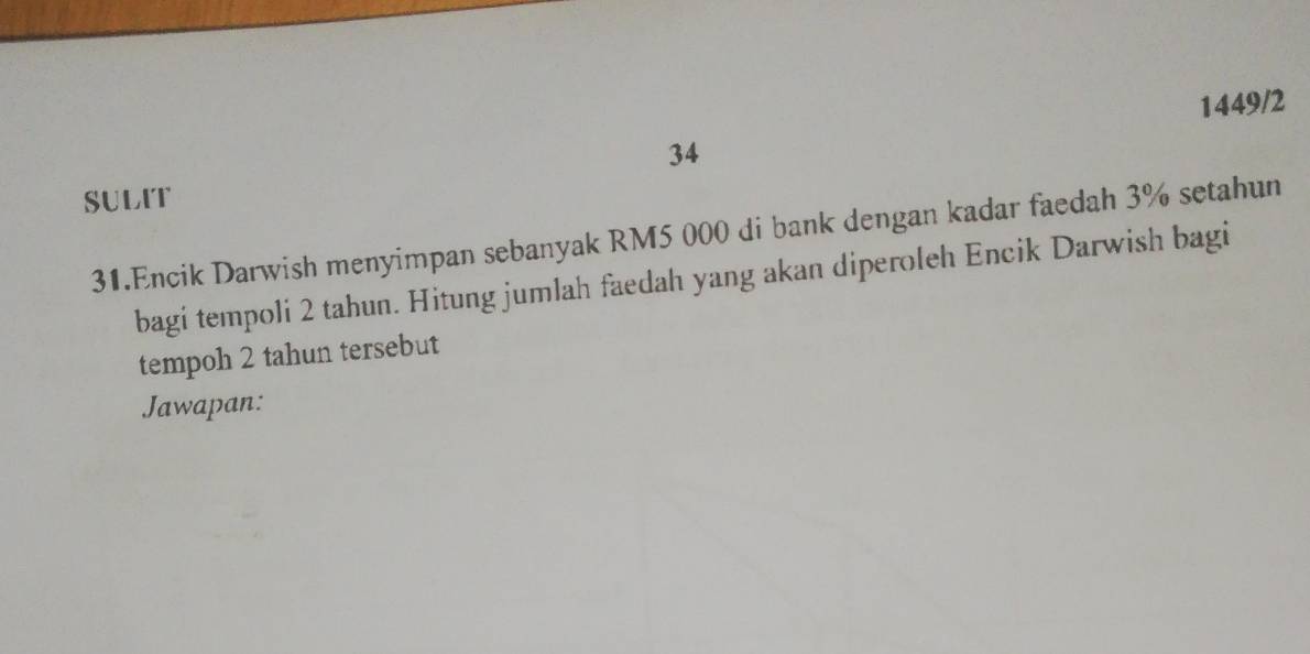 1449/2 
34 
SULIT 
31.Encik Darwish menyimpan sebanyak RM5 000 di bank dengan kadar faedah 3% setahun 
bagi tempoli 2 tahun. Hitung jumlah faedah yang akan diperoleh Encik Darwish bagi 
tempoh 2 tahun tersebut 
Jawapan: