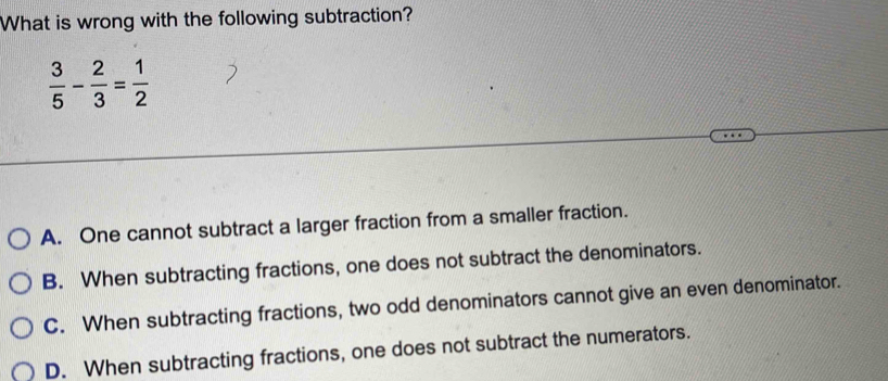 What is wrong with the following subtraction?
 3/5 - 2/3 = 1/2 
A. One cannot subtract a larger fraction from a smaller fraction.
B. When subtracting fractions, one does not subtract the denominators.
C. When subtracting fractions, two odd denominators cannot give an even denominator.
D. When subtracting fractions, one does not subtract the numerators.