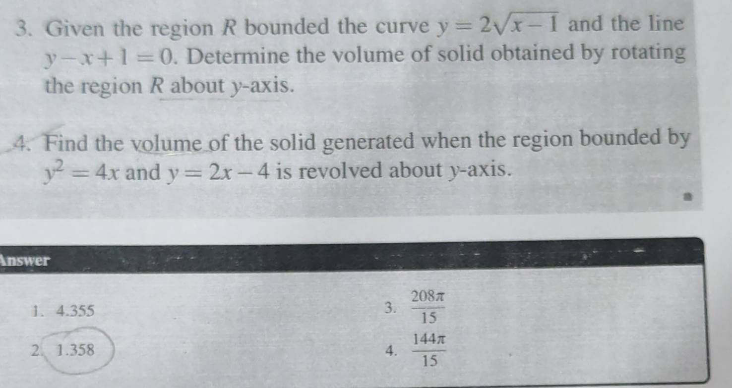 Given the region R bounded the curve y=2sqrt(x-1) and the line
y-x+1=0. Determine the volume of solid obtained by rotating
the region R about y-axis.
4. Find the volume of the solid generated when the region bounded by
y^2=4x and y=2x-4 is revolved about y-axis.
Answer
1. 4.355 3.  208π /15 
2. 1.358 4.  144π /15 