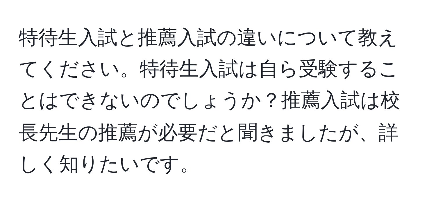 特待生入試と推薦入試の違いについて教えてください。特待生入試は自ら受験することはできないのでしょうか？推薦入試は校長先生の推薦が必要だと聞きましたが、詳しく知りたいです。