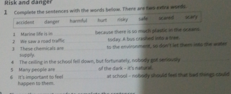 Risk and danger
1 Complete the sentences with the words below. There are two extra words.
accident danger harmful hurt risky safe scared
1 Marine life is in _because there is so much plastic in the oceans.
2 We saw a road traffic _today. A bus crashed into a tree.
3 These chemicals are _to the environment, so don't let them into the water
supply.
4 The ceiling in the school fell down, but fortunately, nobody got seniously_
5 Many people are_ of the dark - it's natural.
6 It's important to feel _at school - nobody should feel that bad things could 
happen to them.