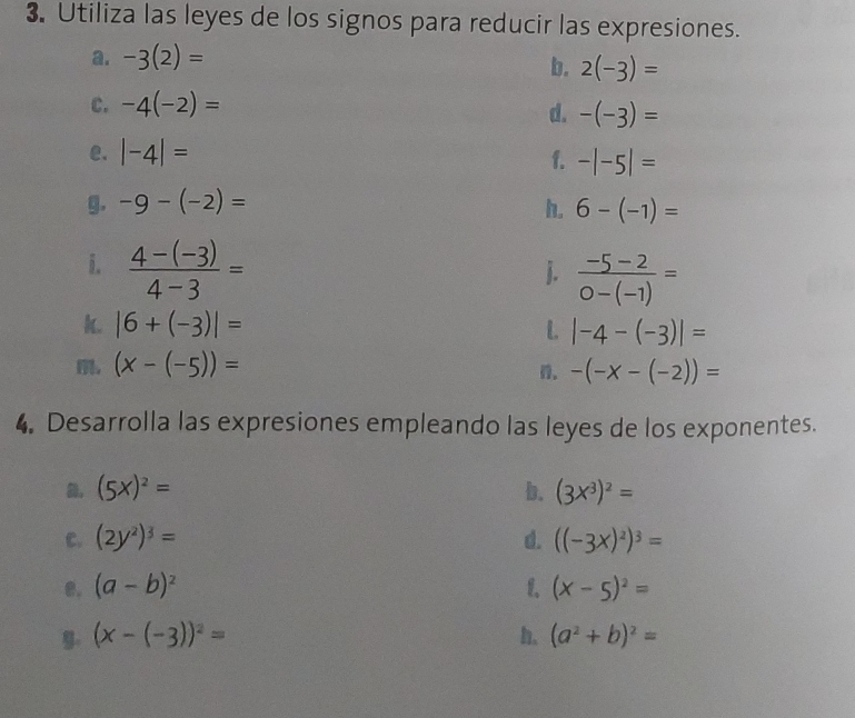 Utiliza las leyes de los signos para reducir las expresiones. 
a. -3(2)=
b. 2(-3)=
C. -4(-2)=
d. -(-3)=
e. |-4|=
f. -|-5|=
g. -9-(-2)= h. 6-(-1)=
i.  (4-(-3))/4-3 =
j.  (-5-2)/0-(-1) =
k. |6+(-3)|= L |-4-(-3)|=
, (x-(-5))= -(-x-(-2))=. 
4. Desarrolla las expresiones empleando las leyes de los exponentes.
(5x)^2=
b. (3x^3)^2=
C. (2y^2)^3= d. ((-3x)^2)^3=
e. (a-b)^2 1. (x-5)^2=
9. (x-(-3))^2= h. (a^2+b)^2=