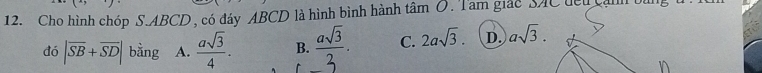 Cho hình chóp S. ABCD, có đáy ABCD là hình bình hành tâm O. Tam giác SAC đểu can 
đó |overline SB+overline SD| bằng A.  asqrt(3)/4 . B.  asqrt(3)/3 . C. 2asqrt(3). D. asqrt(3). 
n