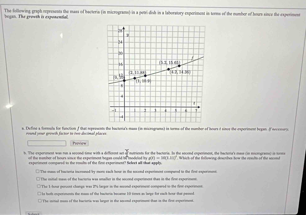 The following graph represents the mass of bacteria (in micrograms) in a petri dish in a laboratory experiment in terms of the number of hours since the experiment
began. The growth is exponential.
a. Define a formula for function f that represents the bacteria's mass (in micrograms) in terms of the number of hours t since the experiment began. If necessary,
round your growth factor to two decimal places.
Preview
b. The experiment was run a second time with a different set o nutrients for the bacteria. In the second experiment, the bacteria's mass (in micrograms) in terms
of the number of hours since the experiment began could be modeled by g(t)=10(1.11)^t. Which of the following describes how the results of the second
experiment compared to the results of the first experiment? Select all that apply.
The mass of bacteria increased by more each hour in the second experiment compared to the first experiment.
The initial mass of the bacteria was smaller in the second experiment than in the first experiment.
The 1-hour percent change was 2% larger in the second experiment compared to the first experiment.
In both experiments the mass of the bacteria became 10 times as large for each hour that passed.
The initial mass of the bacteria was larger in the second experiment than in the first experiment.