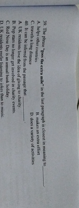 The phrase “goes the extra mile” in the last paragraph is closest in meaning to_
A. helps other countries
B. makes an extra effort
C. travels a long distance
D. does a variety of activities
40. It can be inferred from the passage that _、
A. UK residents love the idea of giving to charity.
B. Pop stars no longer get involved in charity events.
C. Red Nose Day is an annual bank holiday.
D. UK residents prefer listening to jokes than to music.